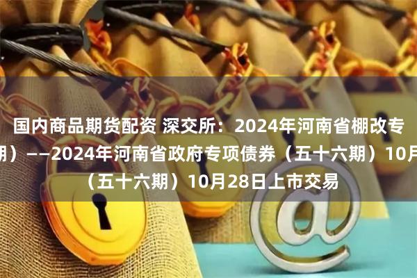 国内商品期货配资 深交所：2024年河南省棚改专项债券（十五期）——2024年河南省政府专项债券（五十六期）10月28日上市交易