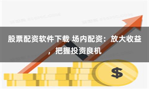 股票配资软件下载 场内配资：放大收益，把握投资良机