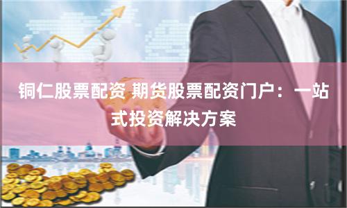 铜仁股票配资 期货股票配资门户：一站式投资解决方案