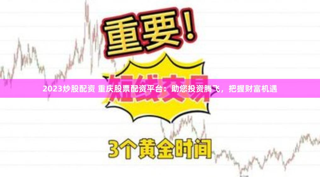 2023炒股配资 重庆股票配资平台：助您投资腾飞，把握财富机遇