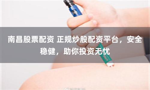 南昌股票配资 正规炒股配资平台，安全稳健，助你投资无忧
