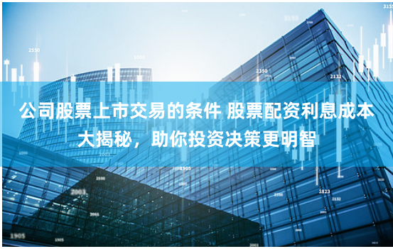 公司股票上市交易的条件 股票配资利息成本大揭秘，助你投资决策更明智