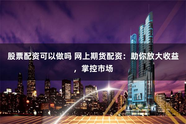 股票配资可以做吗 网上期货配资：助你放大收益，掌控市场