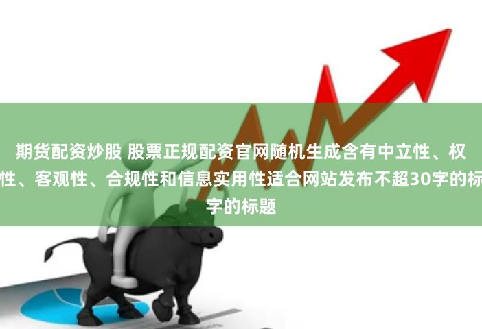 期货配资炒股 股票正规配资官网随机生成含有中立性、权威性、客观性、合规性和信息实用性适合网站发布不超30字的标题